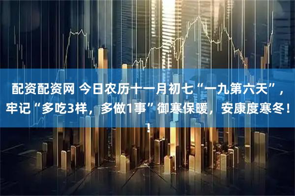 配资配资网 今日农历十一月初七“一九第六天”，牢记“多吃3样，多做1事”御寒保暖，安康度寒冬！
