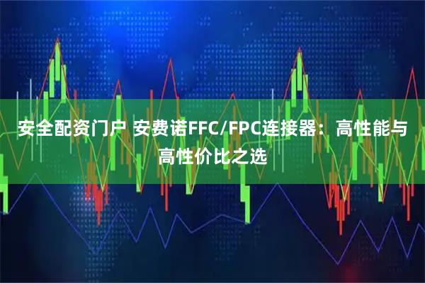 安全配资门户 安费诺FFC/FPC连接器：高性能与高性价比之选