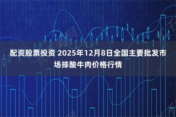 配资股票投资 2025年12月8日全国主要批发市场排酸牛肉价格行情