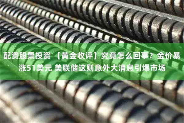 配资股票投资 【黄金收评】究竟怎么回事？金价暴涨51美元 美联储这则意外大消息引爆市场