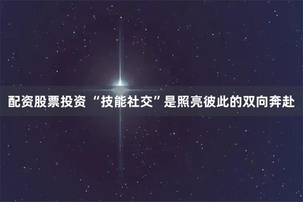 配资股票投资 “技能社交”是照亮彼此的双向奔赴