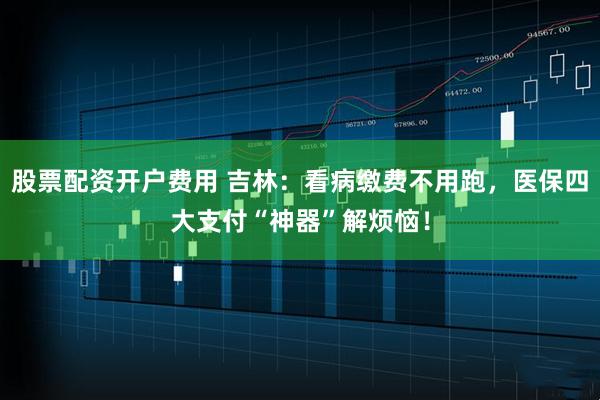 股票配资开户费用 吉林：看病缴费不用跑，医保四大支付“神器”解烦恼！