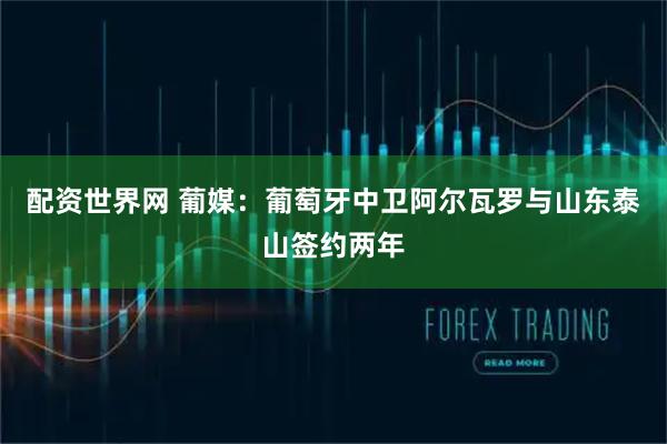 配资世界网 葡媒：葡萄牙中卫阿尔瓦罗与山东泰山签约两年