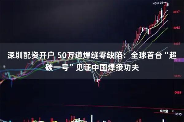 深圳配资开户 50万道焊缝零缺陷:全球首台“超碳一号”见证中国焊接功夫