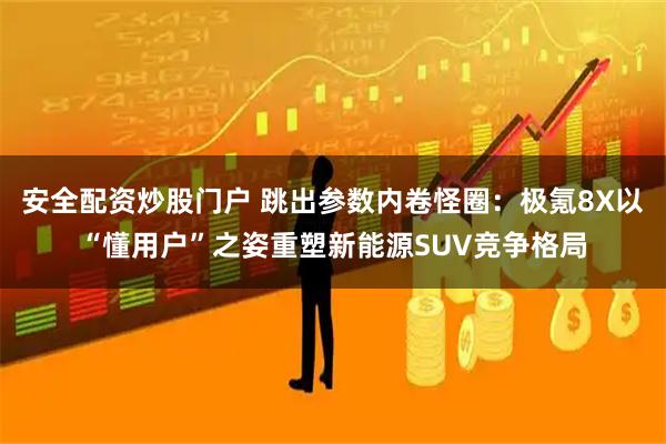 安全配资炒股门户 跳出参数内卷怪圈：极氪8X以“懂用户”之姿重塑新能源SUV竞争格局