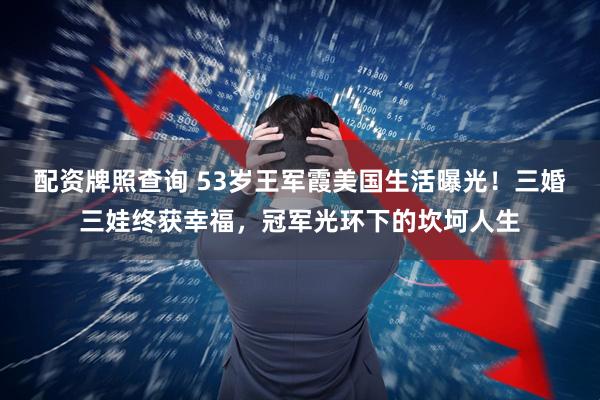配资牌照查询 53岁王军霞美国生活曝光！三婚三娃终获幸福，冠军光环下的坎坷人生