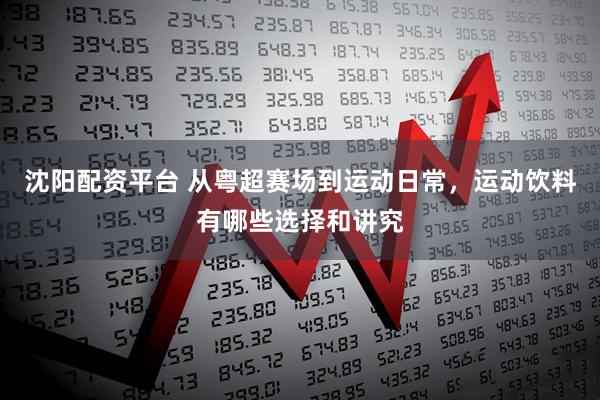 沈阳配资平台 从粤超赛场到运动日常，运动饮料有哪些选择和讲究