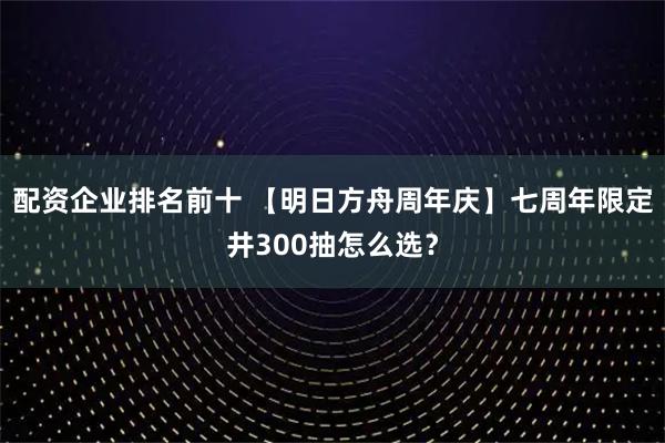 配资企业排名前十 【明日方舟周年庆】七周年限定井300抽怎么选？