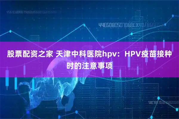 股票配资之家 天津中科医院hpv：HPV疫苗接种时的注意事项