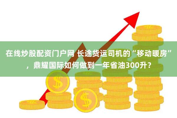 在线炒股配资门户网 长途货运司机的“移动暖房”，鼎耀国际如何做到一年省油300升？
