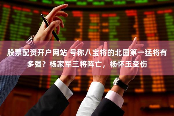股票配资开户网站 号称八宝将的北国第一猛将有多强？杨家军三将阵亡，杨怀玉受伤