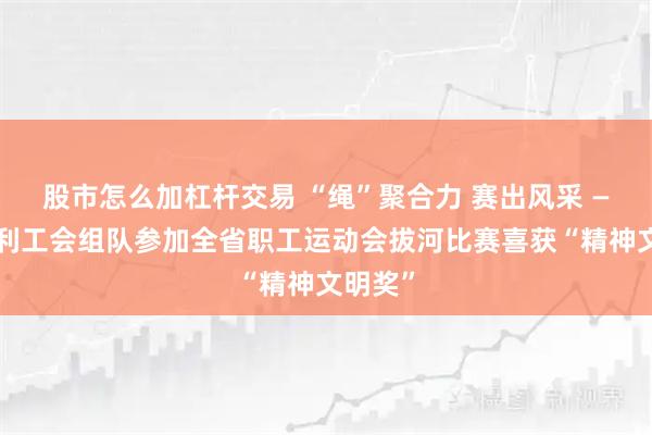 股市怎么加杠杆交易 “绳”聚合力 赛出风采 ——省水利工会组队参加全省职工运动会拔河比赛喜获“精神文明奖”