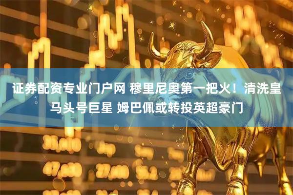 证券配资专业门户网 穆里尼奥第一把火！清洗皇马头号巨星 姆巴佩或转投英超豪门