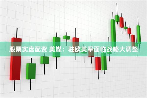股票实盘配资 美媒：驻欧美军面临战略大调整