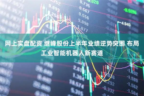 网上实盘配资 继峰股份上半年业绩逆势突围 布局工业智能机器人新赛道
