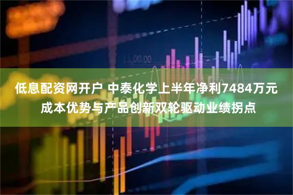 低息配资网开户 中泰化学上半年净利7484万元 成本优势与产品创新双轮驱动业绩拐点
