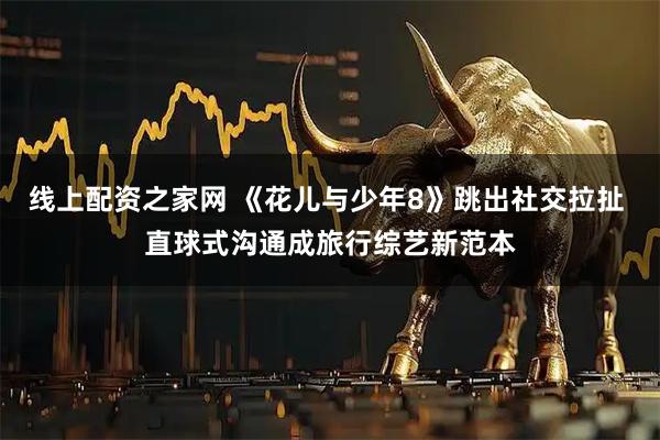 线上配资之家网 《花儿与少年8》跳出社交拉扯 直球式沟通成旅行综艺新范本