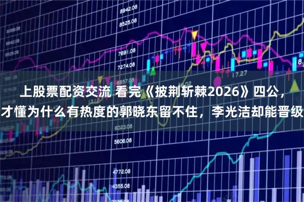 上股票配资交流 看完《披荆斩棘2026》四公,才懂为什么有热度的郭晓东留不住,李光洁却能晋级