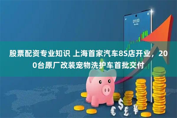 股票配资专业知识 上海首家汽车8S店开业，200台原厂改装宠物洗护车首批交付
