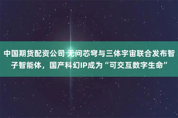 中国期货配资公司 无问芯穹与三体宇宙联合发布智子智能体，国产科幻IP成为“可交互数字生命”